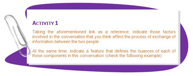 
ACTIVITY 1
Taking the aforementioned link as a reference, indicate those factors involved in the conversation that you think affect the process of exchange of information between the two people. 
At the same time, indicate a feature that defines the nuances of each of those components in this conversation (check the following example):
