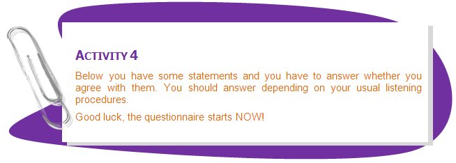 ACTIVITY 4
Below you have some statements and you have to answer whether you agree with them. You should answer depending on your usual listening procedures. 
Good luck, the questionnaire starts NOW!
