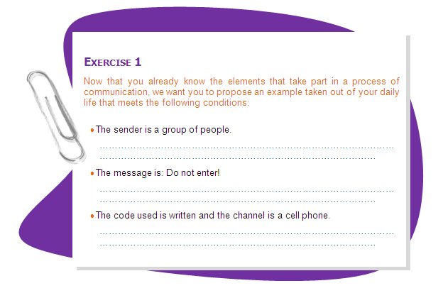 EXERCISE 1
Now that you already know the elements that take part in a process of communication, we want you to propose an example taken out of your daily life that meets the following conditions:
•	The sender is a group of people.
•	The message is: Do not enter!
•	The code used is written and the channel is a cell phone.
