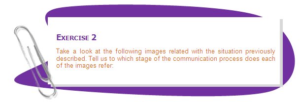 EXERCISE 2
Take a look at the following images related with the situation previously described. Tell us to which stage of the communication process does each of the images refer:
