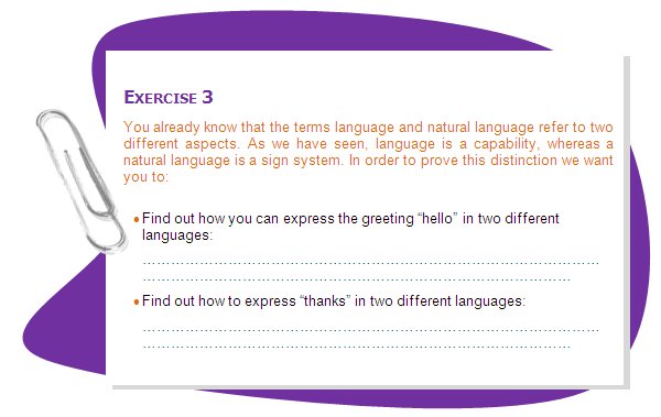 EXERCISE 3
You already know that the terms language and natural language refer to two different aspects. As we have seen, language is a capability, whereas a natural language is a sign system. In order to prove this distinction we want you to:
•	Find out how you can express the greeting “hello” in two different languages:
•	Find out how to express “thanks” in two different languages:
