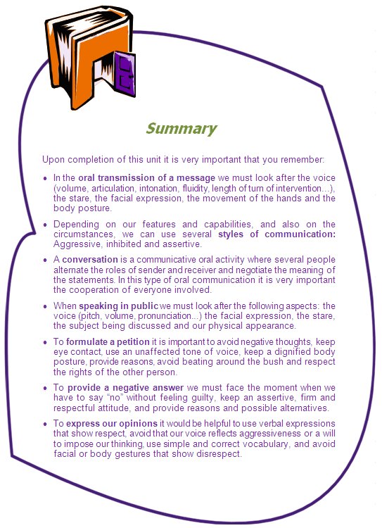 Summary

Upon completion of this unit it is very important that you remember:
•	In the oral transmission of a message we must look after the voice (volume, articulation, intonation, fluidity, length of turn of intervention...), the stare, the facial expression, the movement of the hands and the body posture.
•	Depending on our features and capabilities, and also on the circumstances, we can use several styles of communication: Aggressive, inhibited and assertive.
•	A conversation is a communicative oral activity where several people alternate the roles of sender and receiver and negotiate the meaning of the statements. In this type of oral communication it is very important the cooperation of everyone involved.
•	When speaking in public we must look after the following aspects: the voice (pitch, volume, pronunciation...) the facial expression, the stare, the subject being discussed and our physical appearance.
•	To formulate a petition it is important to avoid negative thoughts, keep eye contact, use an unaffected tone of voice, keep a dignified body posture, provide reasons, avoid beating around the bush and respect the rights of the other person.
•	To provide a negative answer we must face the moment when we have to say “no” without feeling guilty, keep an assertive, firm and respectful attitude, and provide reasons and possible alternatives.
•	To express our opinions it would be helpful to use verbal expressions that show respect, avoid that our voice reflects aggressiveness or a will to impose our thinking, use simple and correct vocabulary, and avoid facial or body gestures that show disrespect.
