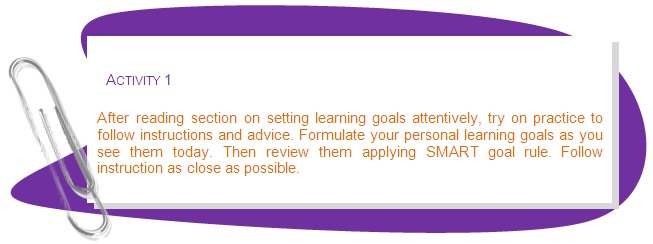 ACTIVITY 1
After reading section on setting learning goals attentively, try on practice to follow instructions and advice. Formulate your personal learning goals as you see them today. Then review them applying SMART goal rule. Follow instruction as close as possible.
