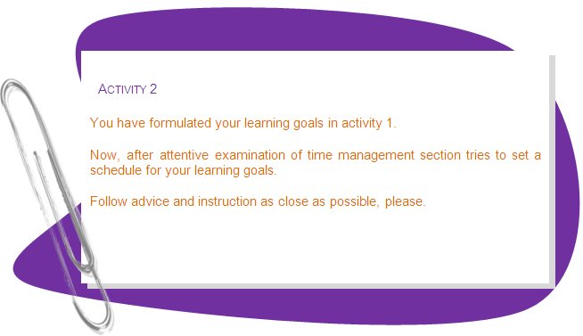 ACTIVITY 2
You have formulated your learning goals in activity 1. 
Now, after attentive examination of time management section tries to set a schedule for your learning goals.
Follow advice and instruction as close as possible, please.
