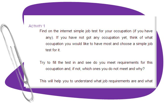 ACTIVITY 1
Find on the internet simple job test for your occupation (if you have any). If you have not got any occupation yet, think of what occupation you would like to have most and choose a simple job test for it.
Try to fill the test in and see do you meet requirements for this occupation and, if not, which ones you do not meet and why?
This will help you to understand what job requirements are and what do you need do in order to meet them.
