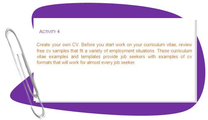 ACTIVITY 4
Create your own CV. Before you start work on your curriculum vitae, review free cv samples that fit a variety of employment situations. These curriculum vitae examples and templates provide job seekers with examples of cv formats that will work for almost every job seeker.
