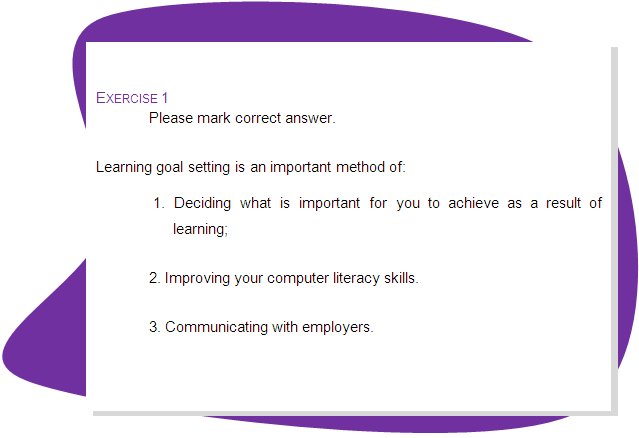 EXERCISE 1
Please mark correct answer.
Learning goal setting is an important method of:
 1. Deciding what is important for you to achieve as a result of learning;
2. Improving your computer literacy skills.
3. Communicating with employers.
