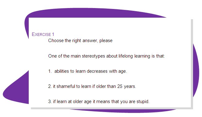 EXERCISE 1
Choose the right answer, please
One of the main stereotypes about lifelong learning is that:
1.  abilities to learn decreases with age.
2. it shameful to learn if older than 25 years.
3. if learn at older age it means that you are stupid.
