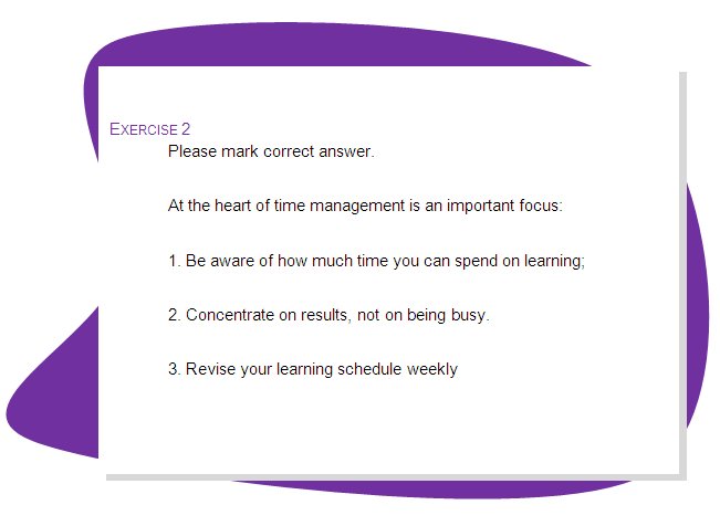 EXERCISE 2
Please mark correct answer.
At the heart of time management is an important focus: 
1. Be aware of how much time you can spend on learning;
2. Concentrate on results, not on being busy.
3. Revise your learning schedule weekly

