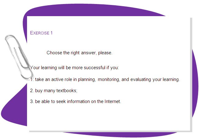 EXERCISE 1 

Choose the right answer, please. 
Your learning will be more successful if you:
1. take an active role in planning, monitoring, and evaluating your learning.
2. buy many textbooks;
3. be able to seek information on the Internet.
