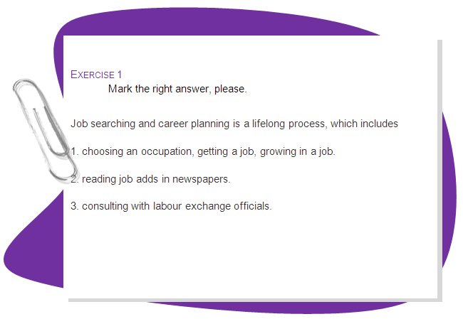 EXERCISE 1
Mark the right answer, please.
Job searching and career planning is a lifelong process, which includes 
1. choosing an occupation, getting a job, growing in a job. 
2. reading job adds in newspapers.
3. consulting with labour exchange officials.
