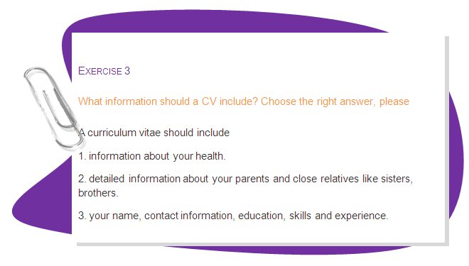 EXERCISE 3
What information should a CV include? Choose the right answer, please
A curriculum vitae should include 
1. information about your health.
2. detailed information about your parents and close relatives like sisters, brothers.
3. your name, contact information, education, skills and experience.
