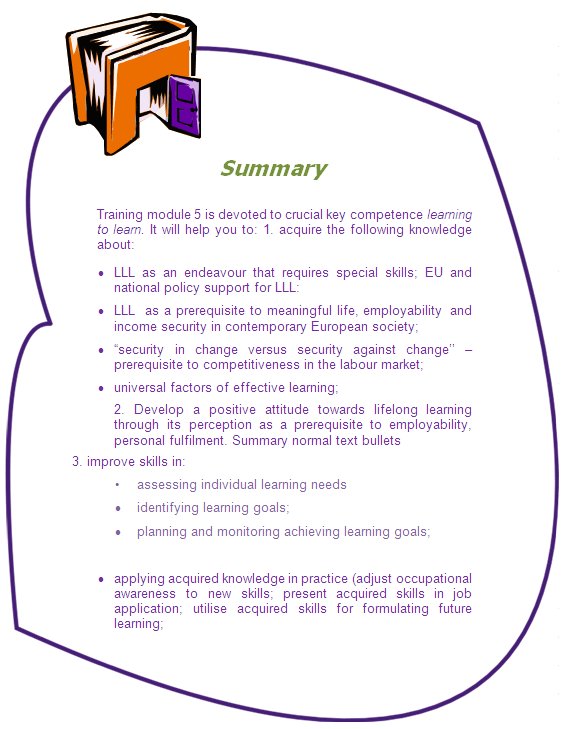 Summary

Training module 5 is devoted to crucial key competence learning to learn. It will help you to: 1. acquire the following knowledge about:
•	LLL as an endeavour that requires special skills; EU and national policy support for LLL:
•	LLL  as a prerequisite to meaningful life, employability  and income security in contemporary European society; 
•	“security in change versus security against change’’ – prerequisite to competitiveness in the labour market;
•	universal factors of effective learning;
2. Develop a positive attitude towards lifelong learning through its perception as a prerequisite to employability, personal fulfilment. Summary normal text bullets 
3. improve skills in: 
•	assessing individual learning needs 
•	identifying learning goals;
•	planning and monitoring achieving learning goals;

•	applying acquired knowledge in practice (adjust occupational  awareness to new skills; present acquired skills in job application; utilise acquired skills for formulating future learning; 
