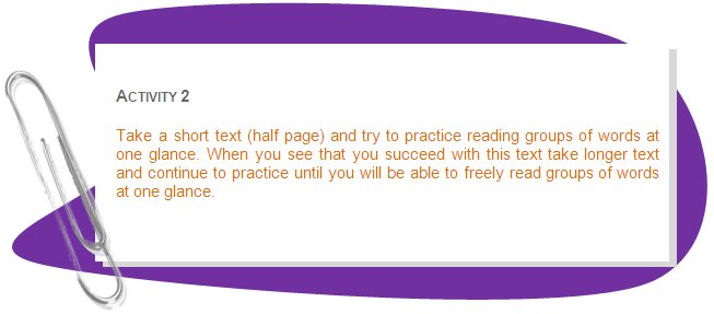 ACTIVITY 2
Take a short text (half page) and try to practice reading groups of words at one glance. When you see that you succeed with this text take longer text and continue to practice until you will be able to freely read groups of words at one glance.
