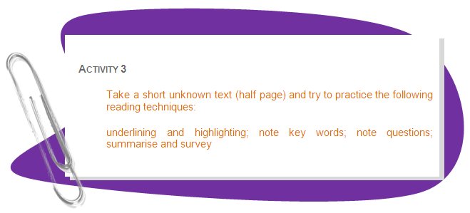 ACTIVITY 3
Take a short unknown text (half page) and try to practice the following reading techniques: 
underlining and highlighting; note key words; note questions; summarise and survey
