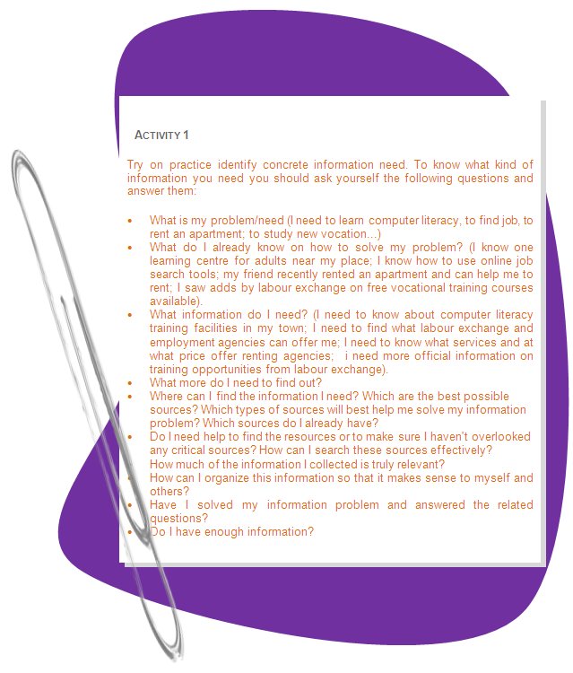 ACTIVITY 1
Try on practice identify concrete information need. To know what kind of information you need you should ask yourself the following questions and answer them: 
•	What is my problem/need (I need to learn computer literacy, to find job, to rent an apartment; to study new vocation...)
•	What do I already know on how to solve my problem? (I know one learning centre for adults near my place; I know how to use online job search tools; my friend recently rented an apartment and can help me to rent; I saw adds by labour exchange on free vocational training courses available).
•	What information do I need? (I need to know about computer literacy training facilities in my town; I need to find what labour exchange and employment agencies can offer me; I need to know what services and at what price offer renting agencies;  i need more official information on training opportunities from labour exchange).
•	What more do I need to find out?
•	Where can I find the information I need? Which are the best possible sources? Which types of sources will best help me solve my information problem? Which sources do I already have? 
•	Do I need help to find the resources or to make sure I haven't overlooked any critical sources? How can I search these sources effectively? 
•	How much of the information I collected is truly relevant? 
•	How can I organize this information so that it makes sense to myself and others? 
•	Have I solved my information problem and answered the related questions? 
•	Do I have enough information? 
