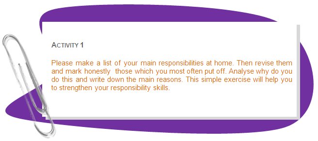 ACTIVITY 1
Please make a list of your main responsibilities at home. Then revise them and mark honestly  those which you most often put off. Analyse why do you do this and write down the main reasons. This simple exercise will help you to strengthen your responsibility skills.
