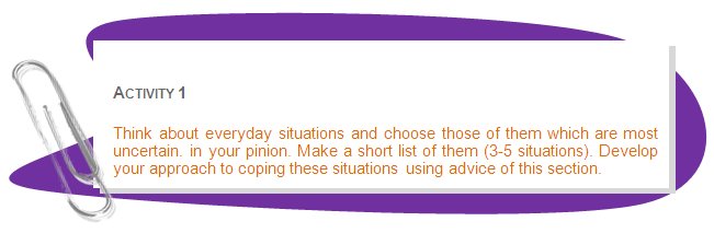 ACTIVITY 1
Think about everyday situations and choose those of them which are most uncertain. in your pinion. Make a short list of them (3-5 situations). Develop your approach to coping these situations using advice of this section.
