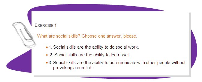 EXERCISE 1
What are social skills? Choose one answer, please.
•	1. Social skills are the ability to do social work.
•	 2. Social skills are the ability to learn well. 
•	3. Social skills are the ability to communicate with other people without provoking a conflict.  
