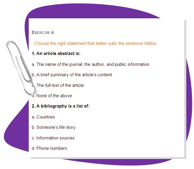 EXERCISE 4
Choose the right statement that better suits the sentence bellow
1. An article abstract is: 
a. The name of the journal, the author, and public information 
b. A brief summary of the article’s content 
c. The full text of the article 
d. None of the above 
2. A bibliography is a list of: 
a. Countries 
b. Someone’s life story 
c. Information sources 
d. Phone numbers 
