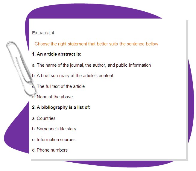 EXERCISE 4
Choose the right statement that better suits the sentence bellow
1. An article abstract is: 
a. The name of the journal, the author, and public information 
b. A brief summary of the article’s content 
c. The full text of the article 
d. None of the above 
2. A bibliography is a list of: 
a. Countries 
b. Someone’s life story 
c. Information sources 
d. Phone numbers 
