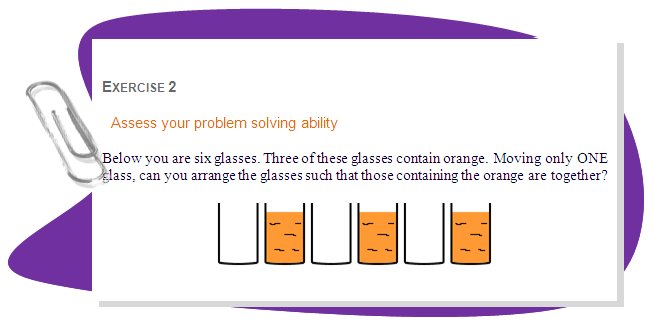 EXERCISE 2
Assess your problem solving ability
Below you are six glasses. Three of these glasses contain orange. Moving only ONE glass, can you arrange the glasses such that those containing the orange are together? 
