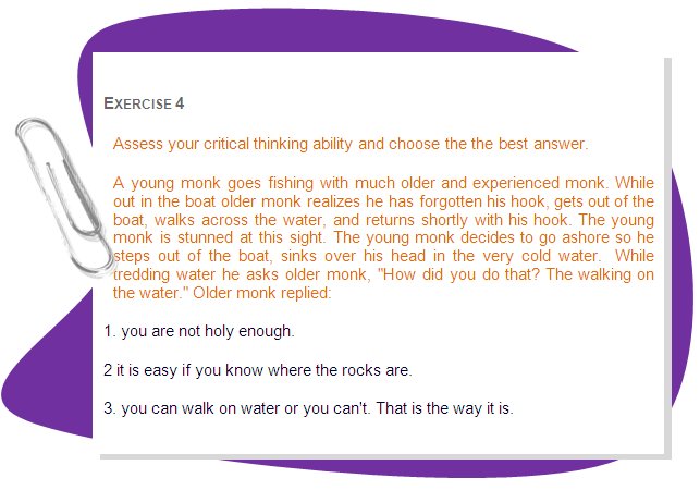 EXERCISE 4
Assess your critical thinking ability and choose the the best answer.
A young monk goes fishing with much older and experienced monk. While out in the boat older monk realizes he has forgotten his hook, gets out of the boat, walks across the water, and returns shortly with his hook. The young monk is stunned at this sight. The young monk decides to go ashore so he steps out of the boat, sinks over his head in the very cold water.  While tredding water he asks older monk, How did you do that? The walking on the water. Older monk replied:
1. you are not holy enough.
2 it is easy if you know where the rocks are.
3. you can walk on water or you can't. That is the way it is.
