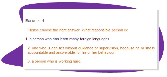 EXERCISE 1
Please choose the right answer. What responsible person is:
1. a person who can learn many foreign languages. 
2. one who is can act without guidance or supervision, because he or she is accountable and answerable for his or her behaviour.
3. a person who is working hard.
