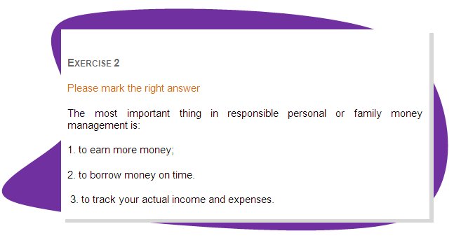 EXERCISE 2
Please mark the right answer 
The most important thing in responsible personal or family money management is:
1. to earn more money;
2. to borrow money on time.
 3. to track your actual income and expenses. 
