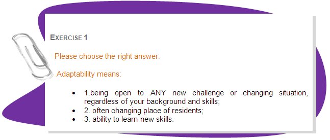 EXERCISE 1
Please choose the right answer.
 Adaptability means:
•	1.being open to ANY new challenge or changing situation, regardless of your background and skills;
•	2. often changing place of residents;
•	3. ability to learn new skills. 
