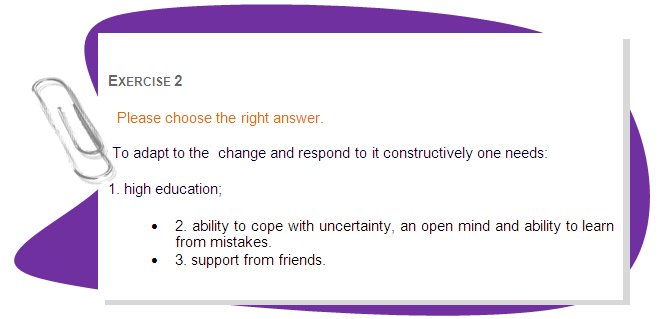 EXERCISE 2
Please choose the right answer.
 To adapt to the  change and respond to it constructively one needs:
1. high education;
•	2. ability to cope with uncertainty, an open mind and ability to learn from mistakes.
•	3. support from friends.
