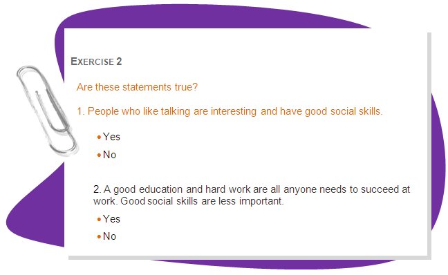 EXERCISE 2
Are these statements true? 
1. People who like talking are interesting and have good social skills.
•	Yes
•	No

2. A good education and hard work are all anyone needs to succeed at work. Good social skills are less important.
•	Yes
•	No
