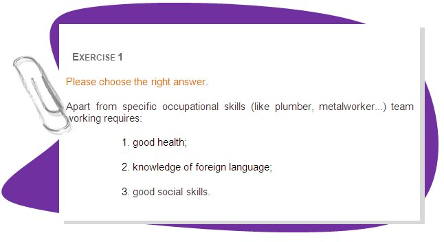 EXERCISE 1
Please choose the right answer. 
Apart from specific occupational skills (like plumber, metalworker...) team working requires: 
1. good health;
2. knowledge of foreign language;
3. good social skills.

