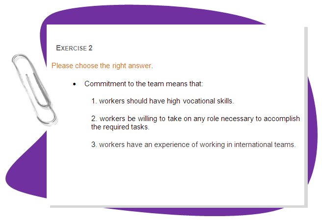 EXERCISE 2
Please choose the right answer. 
•	Commitment to the team means that:
1. workers should have high vocational skills.
2. workers be willing to take on any role necessary to accomplish the required tasks.
3. workers have an experience of working in international teams.
