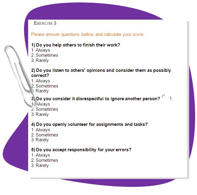 EXERCISE 2
Please answer questions bellow and calculate your score: 
1) Do you help others to finish their work? 
 1. Always
 2. Sometimes
 3. Rarely 

2) Do you listen to others’ opinions and consider them as possibly correct? 
 1. Always
 2. Sometimes
 3. Rarely 
3) Do you consider it disrespectful to ignore another person?  1
 1. Always
 2. Sometimes
 3. Rarely 

4) Do you openly volunteer for assignments and tasks? 
 1. Always
 2. Sometimes
 3. Rarely 

5) Do you accept responsibility for your errors? 
 1. Always
 2. Sometimes
 3. Rarely 
