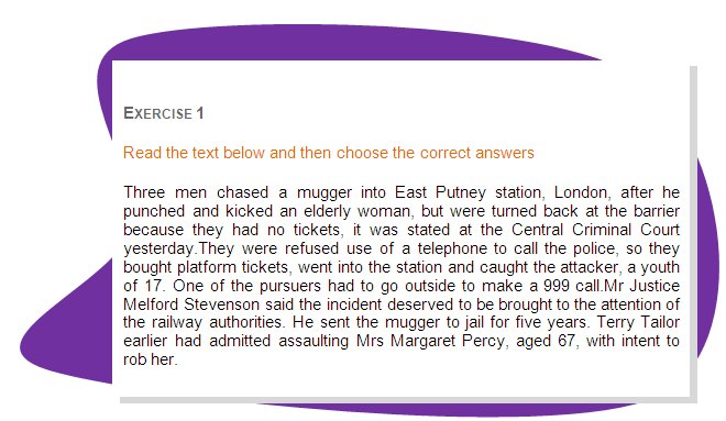 EXERCISE 1
Read the text below and then choose the correct answers 
Three men chased a mugger into East Putney station, London, after he punched and kicked an elderly woman, but were turned back at the barrier because they had no tickets, it was stated at the Central Criminal Court yesterday.They were refused use of a telephone to call the police, so they bought platform tickets, went into the station and caught the attacker, a youth of 17. One of the pursuers had to go outside to make a 999 call.Mr Justice Melford Stevenson said the incident deserved to be brought to the attention of the railway authorities. He sent the mugger to jail for five years. Terry Tailor earlier had admitted assaulting Mrs Margaret Percy, aged 67, with intent to rob her.
