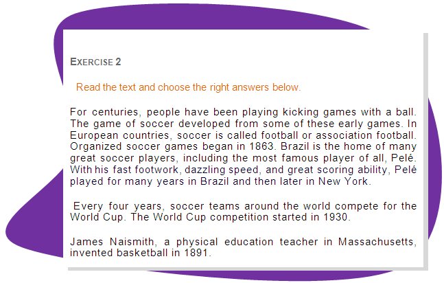 EXERCISE 2
Read the text and choose the right answers below.
For centuries, people have been playing kicking games with a ball. The game of soccer developed from some of these early games. In European countries, soccer is called football or association football. Organized soccer games began in 1863. Brazil is the home of many great soccer players, including the most famous player of all, Pelé. With his fast footwork, dazzling speed, and great scoring ability, Pelé played for many years in Brazil and then later in New York.
 Every four years, soccer teams around the world compete for the World Cup. The World Cup competition started in 1930.
James Naismith, a physical education teacher in Massachusetts, invented basketball in 1891. 
