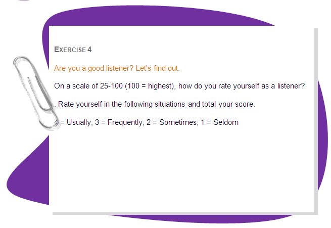 EXERCISE 4
Are you a good listener? Let's find out. 
On a scale of 25-100 (100 = highest), how do you rate yourself as a listener? 
. Rate yourself in the following situations and total your score. 
4 = Usually, 3 = Frequently, 2 = Sometimes, 1 = Seldom 
