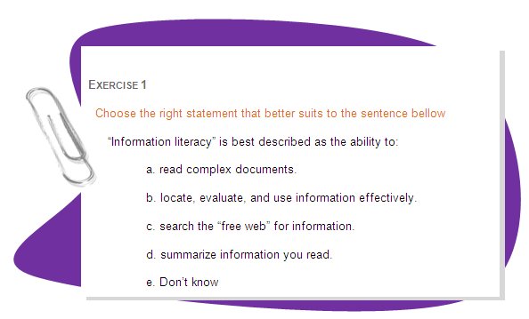EXERCISE 1 
Choose the right statement that better suits to the sentence bellow
“Information literacy” is best described as the ability to: 
a. read complex documents. 
b. locate, evaluate, and use information effectively. 
c. search the “free web” for information. 
d. summarize information you read. 
e. Don’t know 
