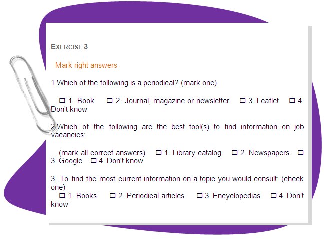 EXERCISE 3
Mark right answers
1.Which of the following is a periodical? (mark one)
    • 1. Book    • 2. Journal, magazine or newsletter    • 3. Leaflet    • 4. Don't know
2.Which of the following are the best tool(s) to find information on job vacancies: 
    (mark all correct answers)    • 1. Library catalog    • 2. Newspapers    • 3. Google    • 4. Don't know
3. To find the most current information on a topic you would consult: (check one)
    • 1. Books     • 2. Periodical articles     • 3. Encyclopedias     • 4. Don’t know
