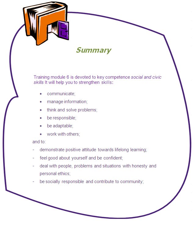 Summary

Training module 6 is devoted to key competence social and civic skills It will help you to strengthen skills:
•	communicate;
•	manage information;
•	think and solve problems;
•	be responsible;
•	be adaptable;
•	work with others; 
and to: 
-	demonstrate positive attitude towards lifelong learning;
-	feel good about yourself and be confident;
-	deal with people, problems and situations with honesty and personal ethics;
-	be socially responsible and contribute to community;
