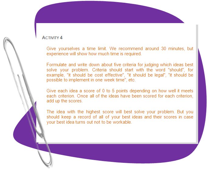 ACTIVITY 4
Give yourselves a time limit. We recommend around 30 minutes, but experience will show how much time is required. 
Formulate and write down about five criteria for judging which ideas best solve your problem. Criteria should start with the word should, for example, it should be cost effective, it should be legal, it should be possible to implement in one week time, etc. 
Give each idea a score of 0 to 5 points depending on how well it meets each criterion. Once all of the ideas have been scored for each criterion, add up the scores. 
The idea with the highest score will best solve your problem. But you should keep a record of all of your best ideas and their scores in case your best idea turns out not to be workable. 
