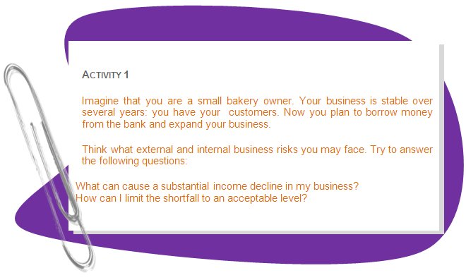ACTIVITY 1
Imagine that you are a small bakery owner. Your business is stable over several years: you have your  customers. Now you plan to borrow money from the bank and expand your business.
Think what external and internal business risks you may face. Try to answer the following questions: 
What can cause a substantial income decline in my business?
How can I limit the shortfall to an acceptable level? 
