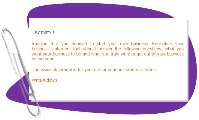 ACTIVITY 1
Imagine that you decided to start your own business. Formulate your business statement that should answer the following questions: what you want your business to be and what you truly want to get out of your business in one year.
The vision statement is for you, not for your customers or clients.
Write it down
