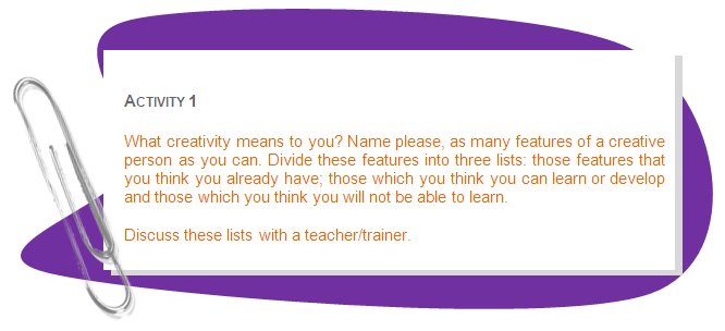 ACTIVITY 1
What creativity means to you? Name please, as many features of a creative person as you can. Divide these features into three lists: those features that you think you already have; those which you think you can learn or develop and those which you think you will not be able to learn. 
Discuss these lists with a teacher/trainer.
