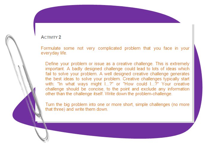 ACTIVITY 2
Formulate some not very complicated problem that you face in your everyday life. 
Define your problem or issue as a creative challenge. This is extremely important. A badly designed challenge could lead to lots of ideas which fail to solve your problem. A well designed creative challenge generates the best ideas to solve your problem. Creative challenges typically start with: In what ways might I...? or How could I...? Your creative challenge should be concise, to the point and exclude any information other than the challenge itself. Write down the problem-challenge.
Turn the big problem into one or more short, simple challenges (no more that three) and write them down.
