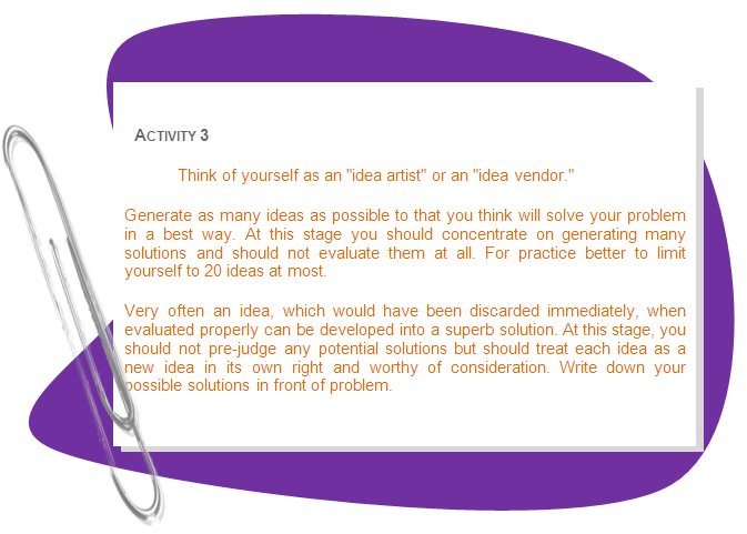 ACTIVITY 3
Think of yourself as an idea artist or an idea vendor. 
Generate as many ideas as possible to that you think will solve your problem in a best way. At this stage you should concentrate on generating many solutions and should not evaluate them at all. For practice better to limit yourself to 20 ideas at most.
Very often an idea, which would have been discarded immediately, when evaluated properly can be developed into a superb solution. At this stage, you should not pre-judge any potential solutions but should treat each idea as a new idea in its own right and worthy of consideration. Write down your possible solutions in front of problem.
