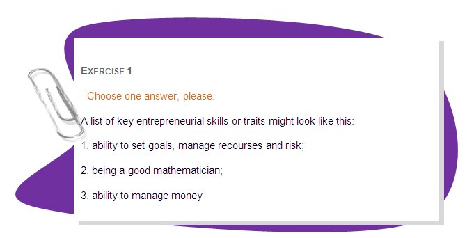 EXERCISE 1
Choose one answer, please.
A list of key entrepreneurial skills or traits might look like this: 
1. ability to set goals, manage recourses and risk; 
2. being a good mathematician;
3. ability to manage money 
