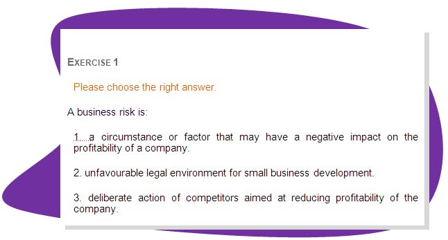 EXERCISE 1
Please choose the right answer. 
A business risk is: 
1. a circumstance or factor that may have a negative impact on the profitability of a company.
2. unfavourable legal environment for small business development.
3. deliberate action of competitors aimed at reducing profitability of the company.
