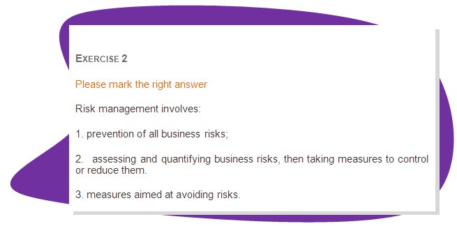 EXERCISE 2
Please mark the right answer 
Risk management involves:
1. prevention of all business risks; 
2.  assessing and quantifying business risks, then taking measures to control or reduce them.
3. measures aimed at avoiding risks.
